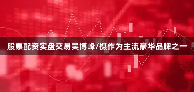 股票配资实盘交易吴博峰/摄作为主流豪华品牌之一