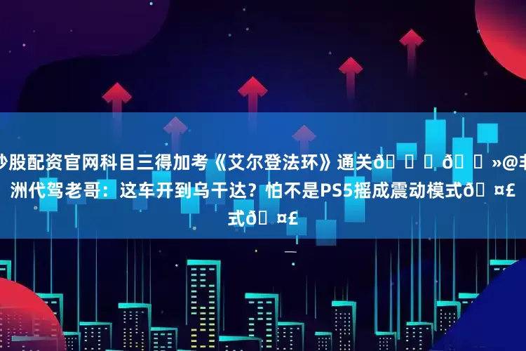 炒股配资官网科目三得加考《艾尔登法环》通关🙏🏻@非洲代驾老哥：这车开到乌干达？怕不是PS5摇成震动模式🤣